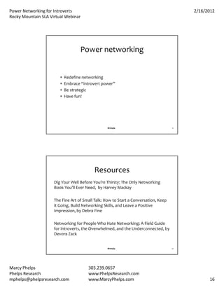 PowerNetworkingforIntroverts                                                            2/16/2012
RockyMountainSLAVirtualWebinar




                                    Powernetworking


                           Redefinenetworking
                           Embrace“introvertpower”
                           Bestrategic
                           Havefun!




                                                  #rmsla                              31




                                           Resources
                     DigYourWellBeforeYou’reThirsty:TheOnlyNetworking
                     BookYou’llEverNeed,byHarveyMackay

                     TheFineArtofSmallTalk:HowtoStartaConversation,Keep
                     itGoing,BuildNetworkingSkills,andLeaveaPositive
                     Impression,byDebraFine

                     NetworkingforPeopleWhoHateNetworking:AFieldGuide
                     forIntroverts,theOverwhelmed,andtheUnderconnected,by
                     Devora Zack


                                                  #rmsla                              32




MarcyPhelps                           303.239.0657
PhelpsResearch                        www.PhelpsResearch.com
mphelps@phelpsresearch.com             www.MarcyPhelps.com                                       16
 