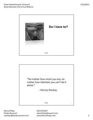 PowerNetworkingforIntroverts                                           2/16/2012
RockyMountainSLAVirtualWebinar




                                                      Do I have to?




                                             #rmsla                   3




                          “Nomatterhowsmartyouare,no
                          matterhowtalented,youcan’tdoit
                          alone.”
                                      ‐‐ HarveyMackay



                                             #rmsla                   4




MarcyPhelps                         303.239.0657
PhelpsResearch                      www.PhelpsResearch.com
mphelps@phelpsresearch.com           www.MarcyPhelps.com                         2
 