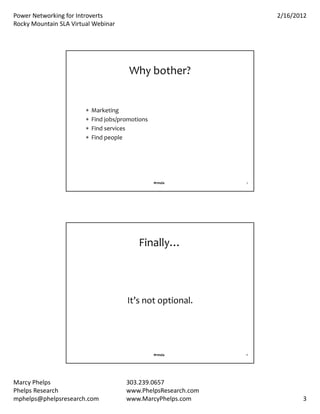 PowerNetworkingforIntroverts                                      2/16/2012
RockyMountainSLAVirtualWebinar




                                         Whybother?


                           Marketing
                           Findjobs/promotions
                           Findservices
                           Findpeople




                                                   #rmsla        5




                                            Finally…



                                        It’snotoptional.




                                                   #rmsla        6




MarcyPhelps                            303.239.0657
PhelpsResearch                         www.PhelpsResearch.com
mphelps@phelpsresearch.com              www.MarcyPhelps.com                 3
 