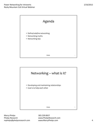 PowerNetworkingforIntroverts                                          2/16/2012
RockyMountainSLAVirtualWebinar




                                            Agenda


                         Define/redefinenetworking
                         Networkingmyths
                         Networkingtips




                                                #rmsla               7




                             Networking– whatisit?


                         Developingandmaintainingrelationships
                         Goalistohelpeachother




                                                #rmsla               8




MarcyPhelps                          303.239.0657
PhelpsResearch                       www.PhelpsResearch.com
mphelps@phelpsresearch.com            www.MarcyPhelps.com                       4
 