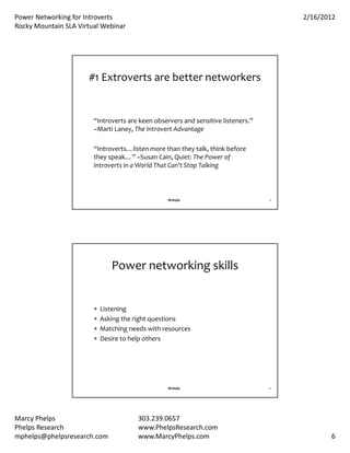 PowerNetworkingforIntroverts                                                          2/16/2012
RockyMountainSLAVirtualWebinar




                      #1Extrovertsarebetternetworkers


                        “Introvertsarekeenobserversandsensitivelisteners.”
                        –MartiLaney,TheIntrovertAdvantage

                        “Introverts…listenmorethantheytalk,thinkbefore
                        theyspeak…”–SusanCain,Quiet:ThePowerof
                        IntrovertsinaWorldThatCan’tStopTalking



                                                  #rmsla                            11




                               Powernetworkingskills


                           Listening
                           Askingtherightquestions
                           Matchingneedswithresources
                           Desiretohelpothers




                                                  #rmsla                            12




MarcyPhelps                            303.239.0657
PhelpsResearch                         www.PhelpsResearch.com
mphelps@phelpsresearch.com              www.MarcyPhelps.com                                     6
 