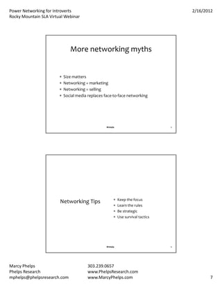 PowerNetworkingforIntroverts                                                         2/16/2012
RockyMountainSLAVirtualWebinar




                               Morenetworkingmyths


                           Sizematters
                           Networking=marketing
                           Networking=selling
                           Socialmediareplacesface‐to‐facenetworking




                                                   #rmsla                          13




                                                           Keepthefocus
                        NetworkingTips
                                                           Learntherules
                                                           Bestrategic
                                                           Usesurvivaltactics




                                                   #rmsla                          14




MarcyPhelps                            303.239.0657
PhelpsResearch                         www.PhelpsResearch.com
mphelps@phelpsresearch.com              www.MarcyPhelps.com                                    7
 