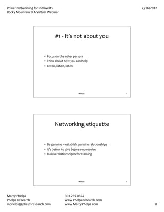 PowerNetworkingforIntroverts                                               2/16/2012
RockyMountainSLAVirtualWebinar




                                #1‐ It’snotaboutyou


                         Focusontheotherperson
                         Thinkabouthowyoucanhelp
                         Listen,listen,listen




                                                 #rmsla                  15




                                Networkingetiquette


                         Begenuine– establishgenuinerelationships
                         It’sbettertogivebefore youreceive
                         Buildarelationshipbeforeasking




                                                 #rmsla                  16




MarcyPhelps                           303.239.0657
PhelpsResearch                        www.PhelpsResearch.com
mphelps@phelpsresearch.com             www.MarcyPhelps.com                           8
 