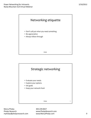 PowerNetworkingforIntroverts                                          2/16/2012
RockyMountainSLAVirtualWebinar




                                 Networkingetiquette


                         Don’tcalljustwhenyouneedsomething
                         Beappreciative
                         Alwaysfollowthrough




                                                 #rmsla             17




                                  Strategicnetworking


                           Evaluateyourneeds
                           Exploreyouroptions
                           Setgoals
                           Keepyournetworkfresh




                                                 #rmsla             18




MarcyPhelps                            303.239.0657
PhelpsResearch                         www.PhelpsResearch.com
mphelps@phelpsresearch.com              www.MarcyPhelps.com                     9
 