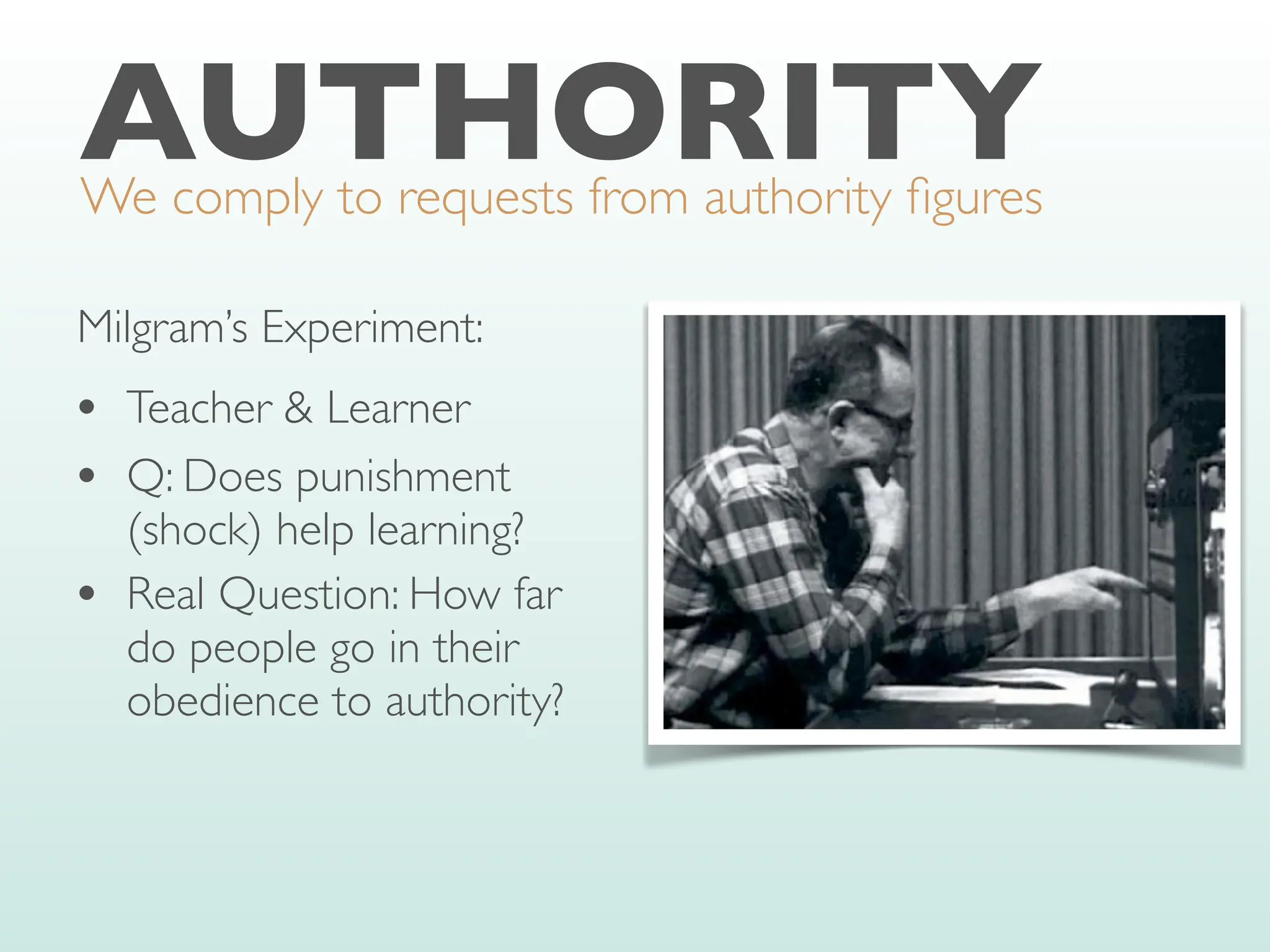 AUTHORITY
We comply to requests from authority
fi
gures
Milgram’s Experiment:
• Teacher & Learner
• Q: Does punishment
(shock) help learning?
• Real Question: How far
do people go in their
obedience to authority?
 