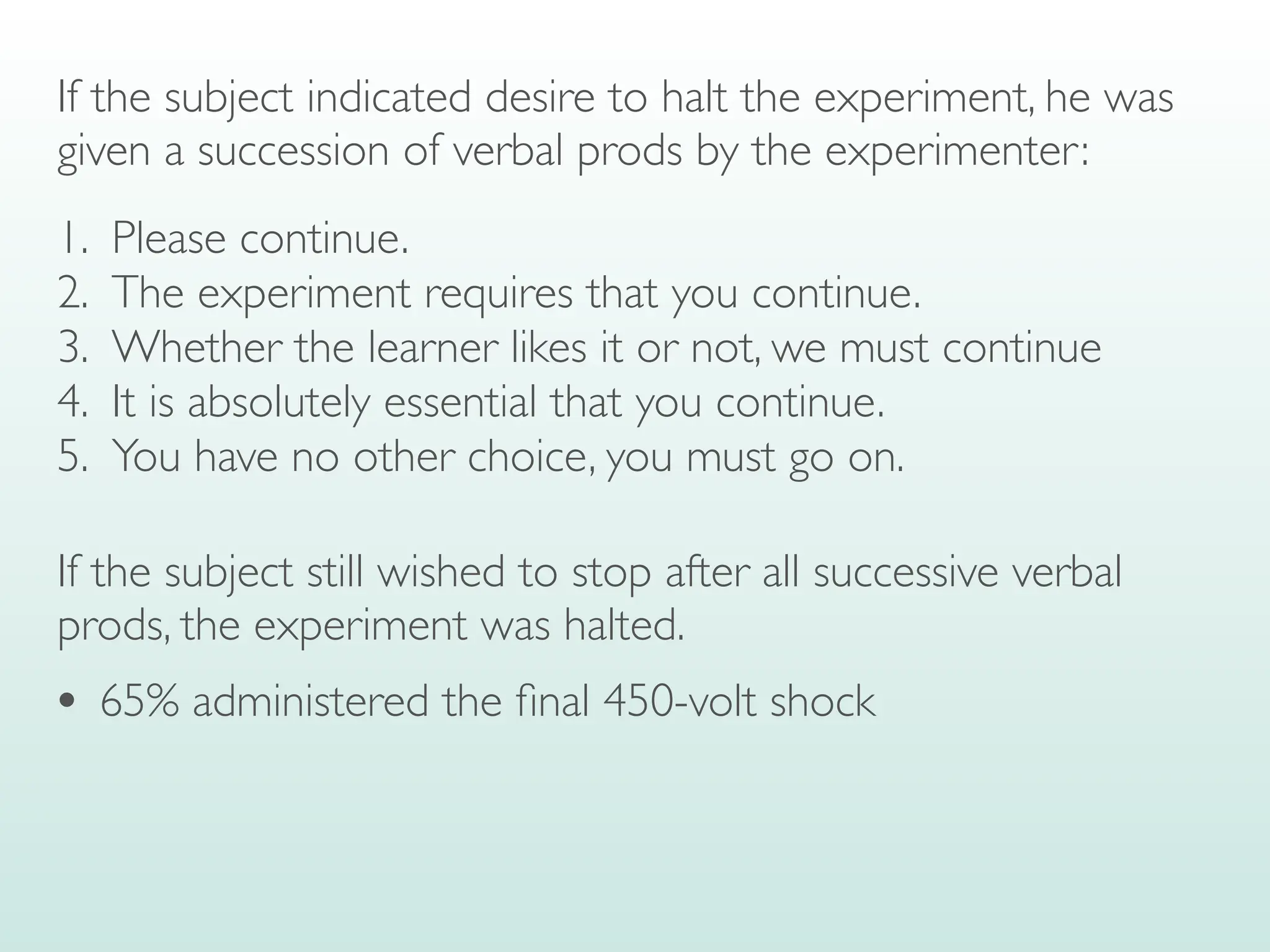 If the subject indicated desire to halt the experiment, he was
given a succession of verbal prods by the experimenter:
1. Please continue.
2. The experiment requires that you continue.
3. Whether the learner likes it or not, we must continue
4. It is absolutely essential that you continue.
5. You have no other choice, you must go on.
If the subject still wished to stop after all successive verbal
prods, the experiment was halted.
• 65% administered the
fi
nal 450-volt shock
 