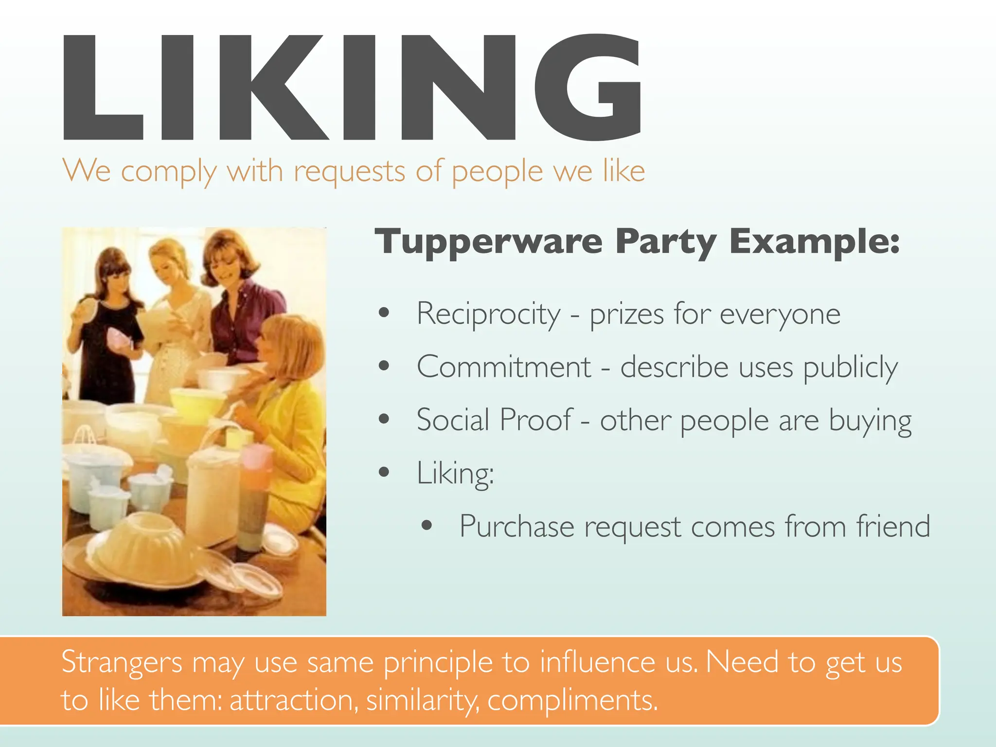 LIKING
We comply with requests of people we like
Tupperware Party Example:
• Reciprocity - prizes for everyone
• Commitment - describe uses publicly
• Social Proof - other people are buying
• Liking:
• Purchase request comes from friend
Strangers may use same principle to in
fl
uence us. Need to get us
to like them: attraction, similarity, compliments.
 