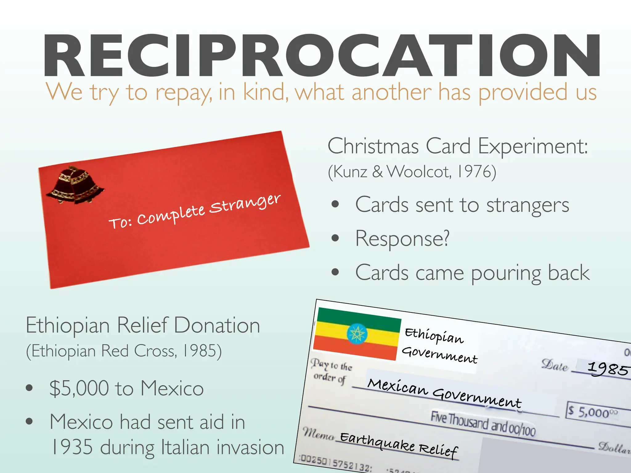 RECIPROCATION
We try to repay, in kind, what another has provided us
To: Complete Stranger
Christmas Card Experiment:
(Kunz & Woolcot, 1976)
• Cards sent to strangers
• Response?
• Cards came pouring back
Ethiopian
Government
1985
Mexican Government
Earthquake Relief
Ethiopian Relief Donation
(Ethiopian Red Cross, 1985)
• $5,000 to Mexico
• Mexico had sent aid in
1935 during Italian invasion
 