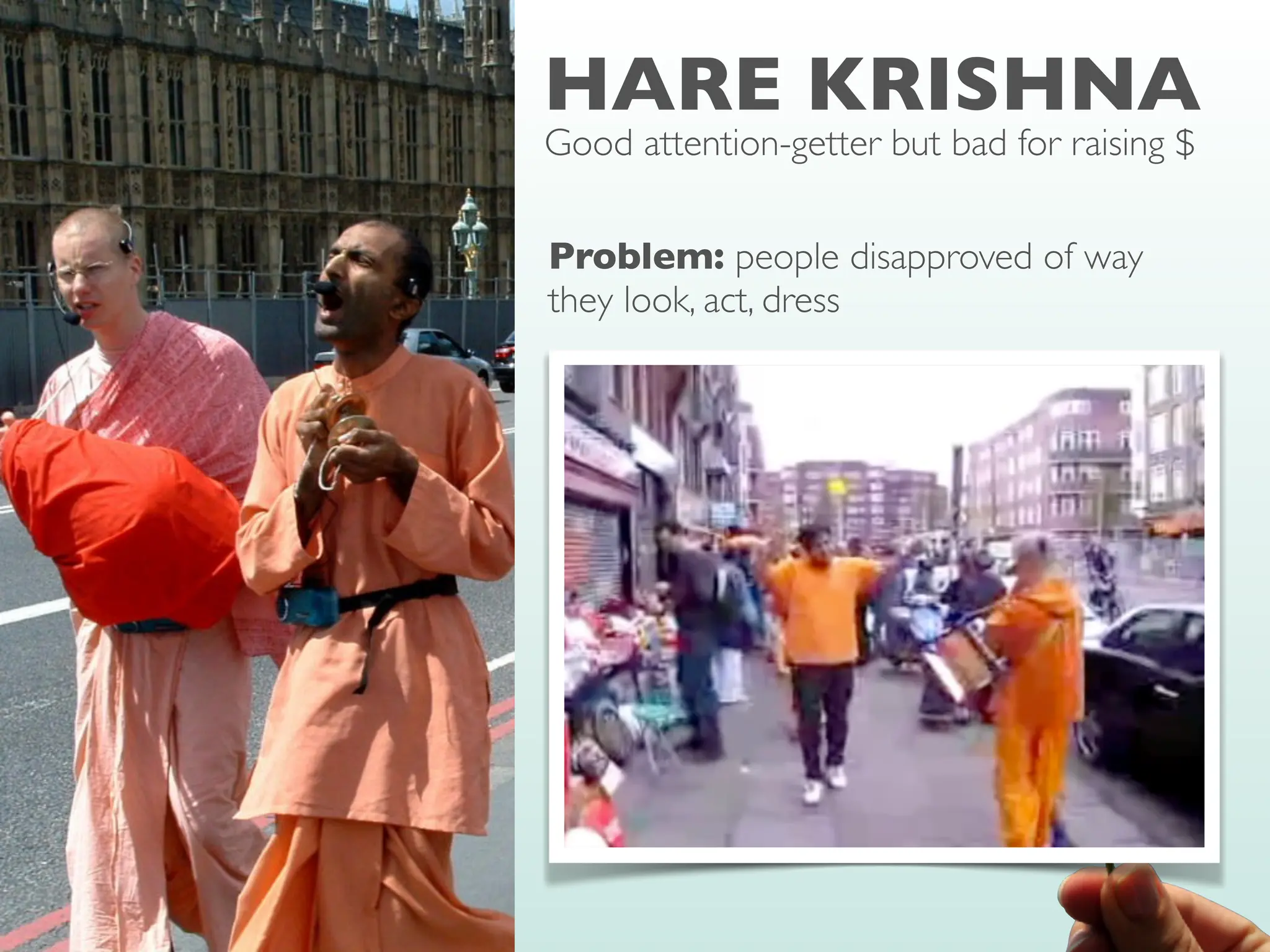 HARE KRISHNA
Good attention-getter but bad for raising $
Problem: people disapproved of way
they look, act, dress
Solution: Rule of reciprocity is strong
enough to overcome dislike for requester
• Give gift (book,
fl
ower) before making the
request for money
• Don’t allow passersby to return gift
• Benefactor-before-beggar
strategy very successful
 