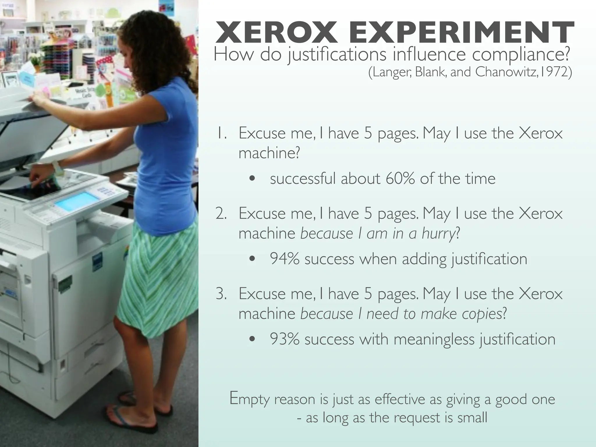 XEROX EXPERIMENT
(Langer, Blank, and Chanowitz,1972)
1. Excuse me, I have 5 pages. May I use the Xerox
machine?
• successful about 60% of the time
2. Excuse me, I have 5 pages. May I use the Xerox
machine because I am in a hurry?
• 94% success when adding justi
fi
cation
3. Excuse me, I have 5 pages. May I use the Xerox
machine because I need to make copies?
• 93% success with meaningless justi
fi
cation
Empty reason is just as effective as giving a good one
- as long as the request is small
How do justi
fi
cations in
fl
uence compliance?
 