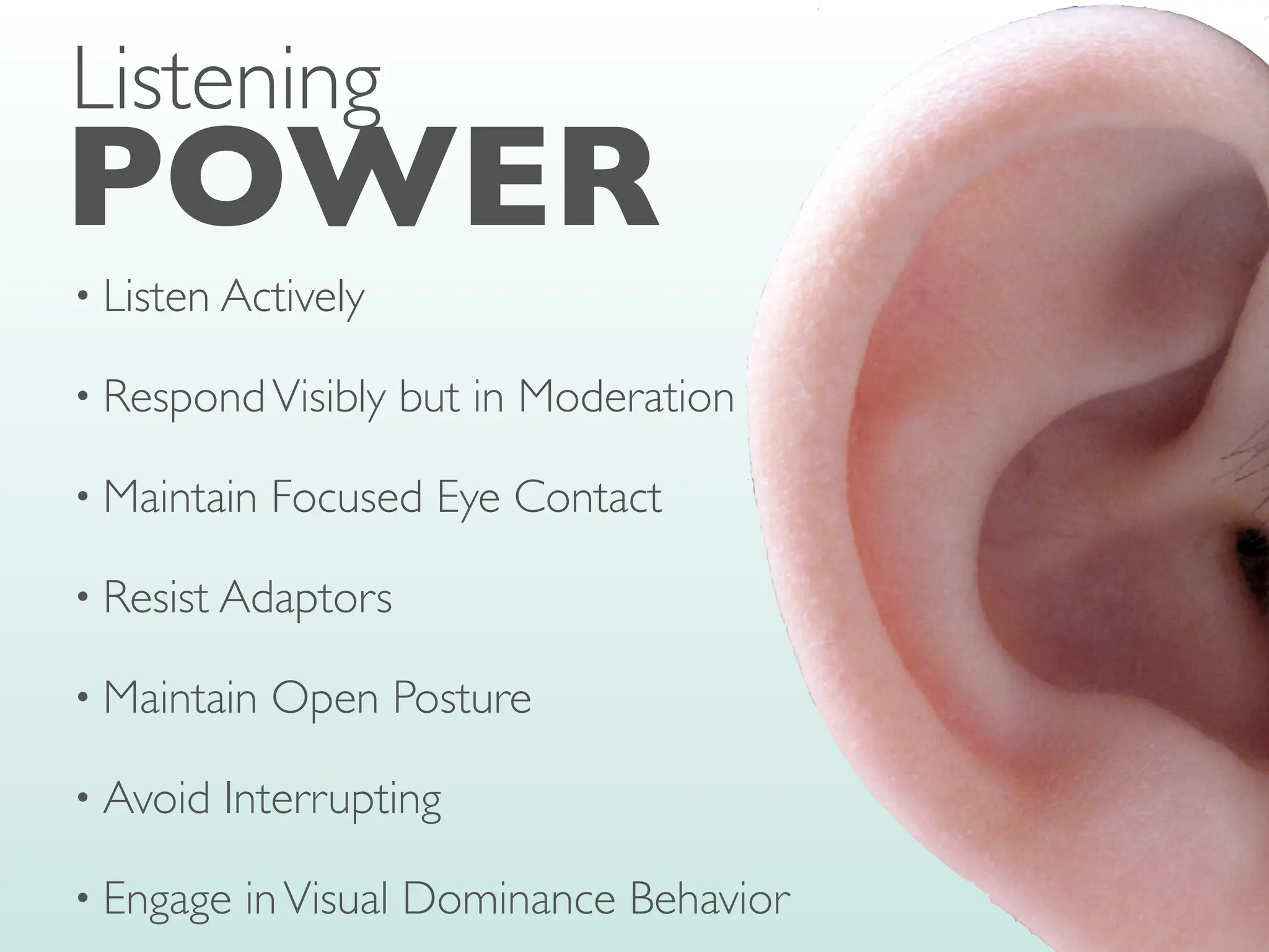• Listen Actively
• RespondVisibly but in Moderation
• Maintain Focused Eye Contact
• Resist Adaptors
• Maintain Open Posture
• Avoid Interrupting
• Engage inVisual Dominance Behavior
POWER
Listening
 