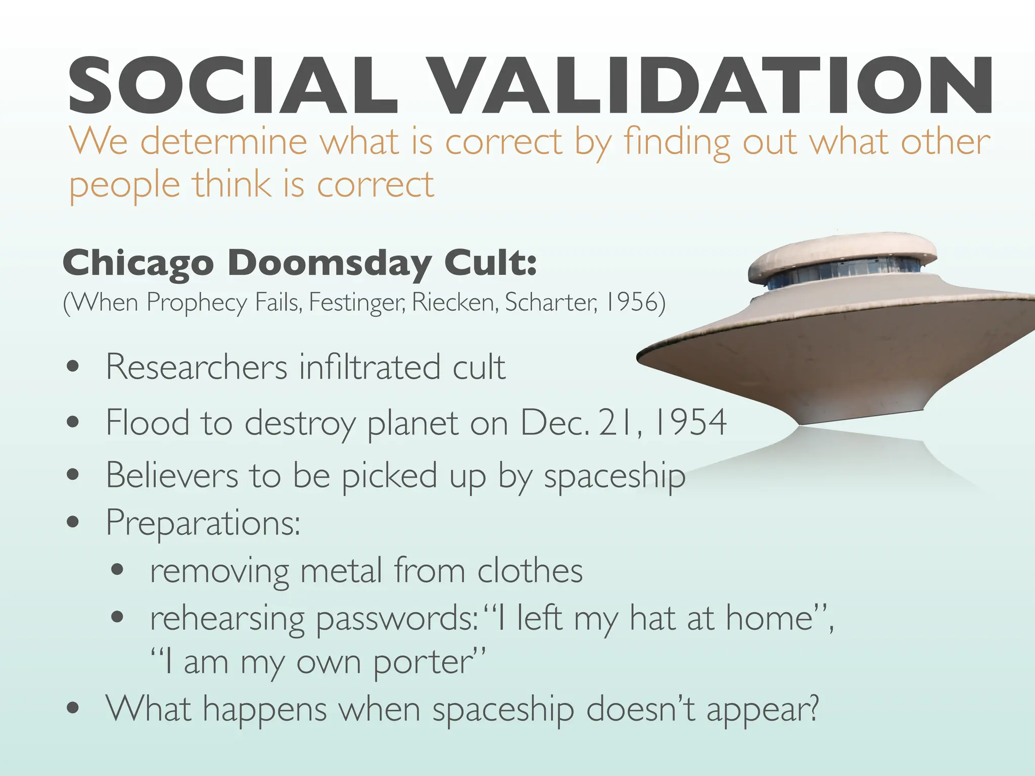SOCIAL VALIDATION
We determine what is correct by
fi
nding out what other
people think is correct
Chicago Doomsday Cult:
(When Prophecy Fails, Festinger, Riecken, Scharter, 1956)
• Researchers in
fi
ltrated cult
• Flood to destroy planet on Dec. 21, 1954
• Believers to be picked up by spaceship
• Preparations:
• removing metal from clothes
• rehearsing passwords:“I left my hat at home”,
“I am my own porter”
• What happens when spaceship doesn’t appear?
 