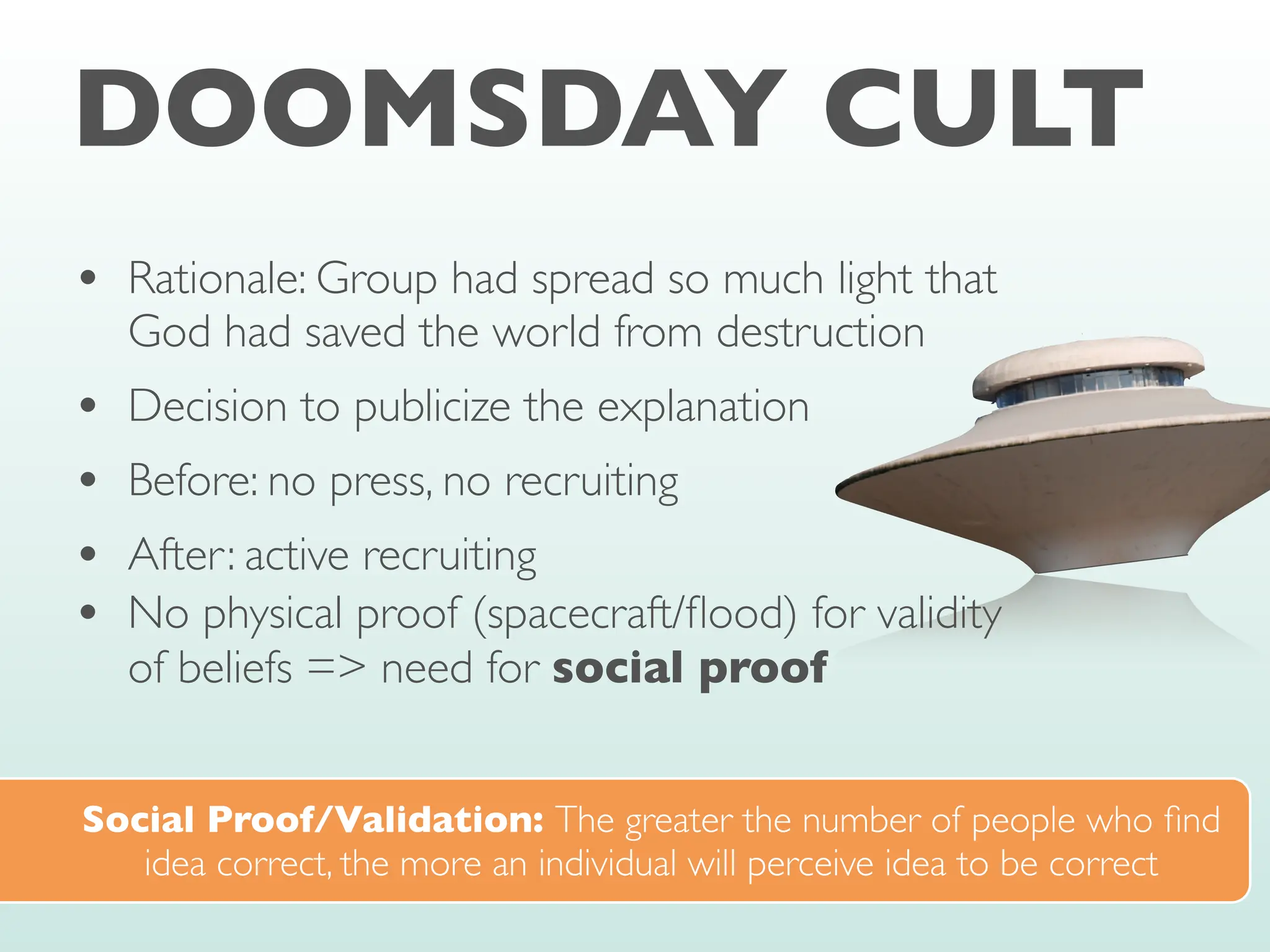 DOOMSDAY CULT
• Rationale: Group had spread so much light that
God had saved the world from destruction
• Decision to publicize the explanation
• Before: no press, no recruiting
• After: active recruiting
• No physical proof (spacecraft/
fl
ood) for validity
of beliefs => need for social proof
Social Proof/Validation: The greater the number of people who
fi
nd
idea correct, the more an individual will perceive idea to be correct
 