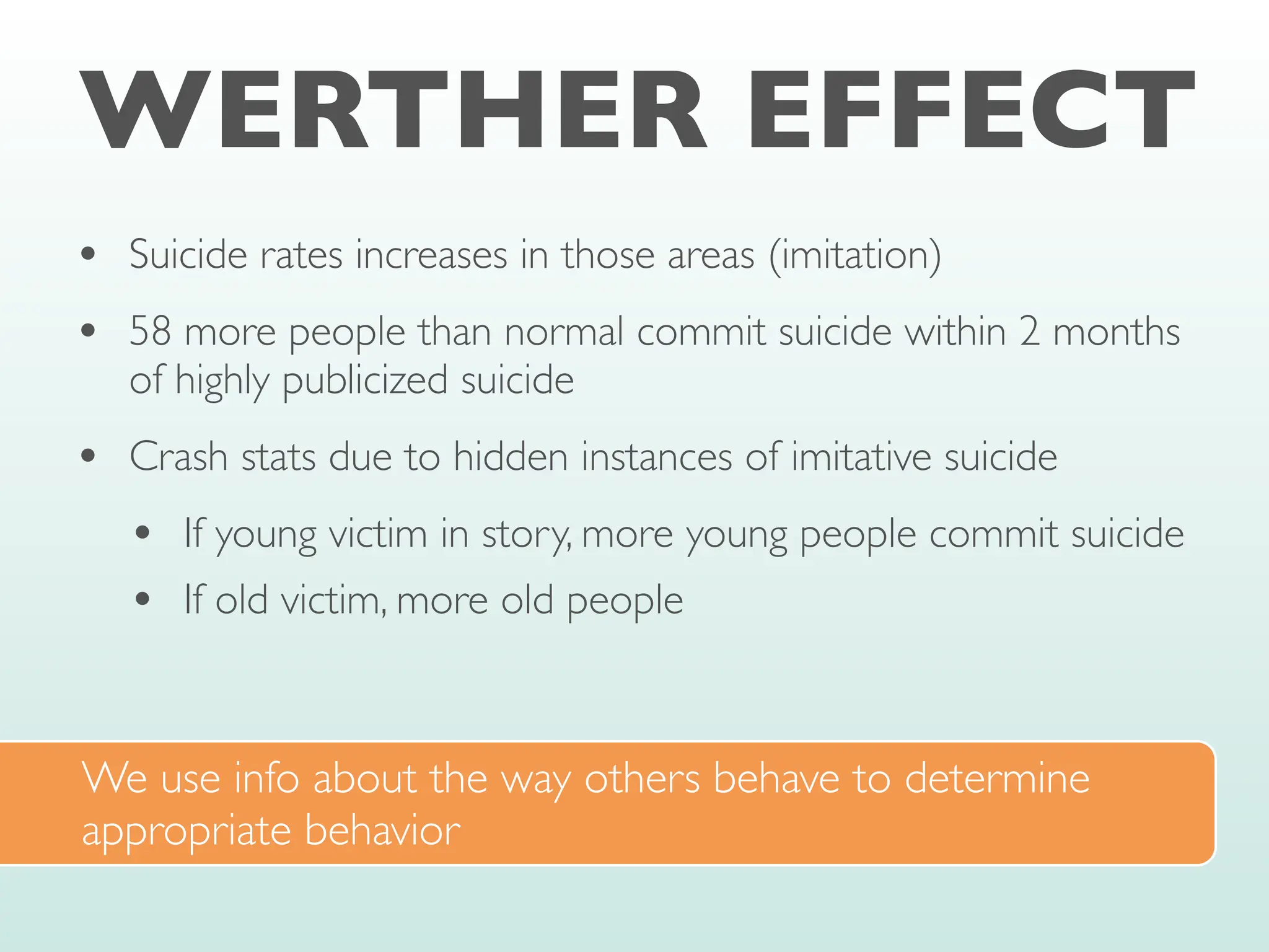 WERTHER EFFECT
• Suicide rates increases in those areas (imitation)
• 58 more people than normal commit suicide within 2 months
of highly publicized suicide
• Crash stats due to hidden instances of imitative suicide
• If young victim in story, more young people commit suicide
• If old victim, more old people
We use info about the way others behave to determine
appropriate behavior
 