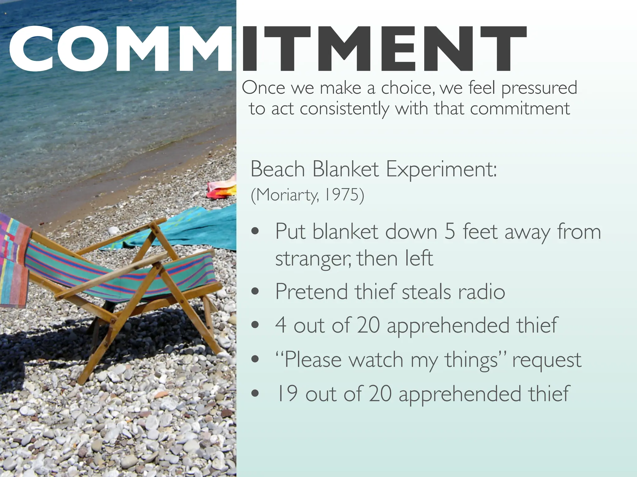 Beach Blanket Experiment:
(Moriarty, 1975)
• Put blanket down 5 feet away from
stranger, then left
• Pretend thief steals radio
• 4 out of 20 apprehended thief
• “Please watch my things” request
• 19 out of 20 apprehended thief
COMMITMENT
Once we make a choice, we feel pressured
to act consistently with that commitment
 