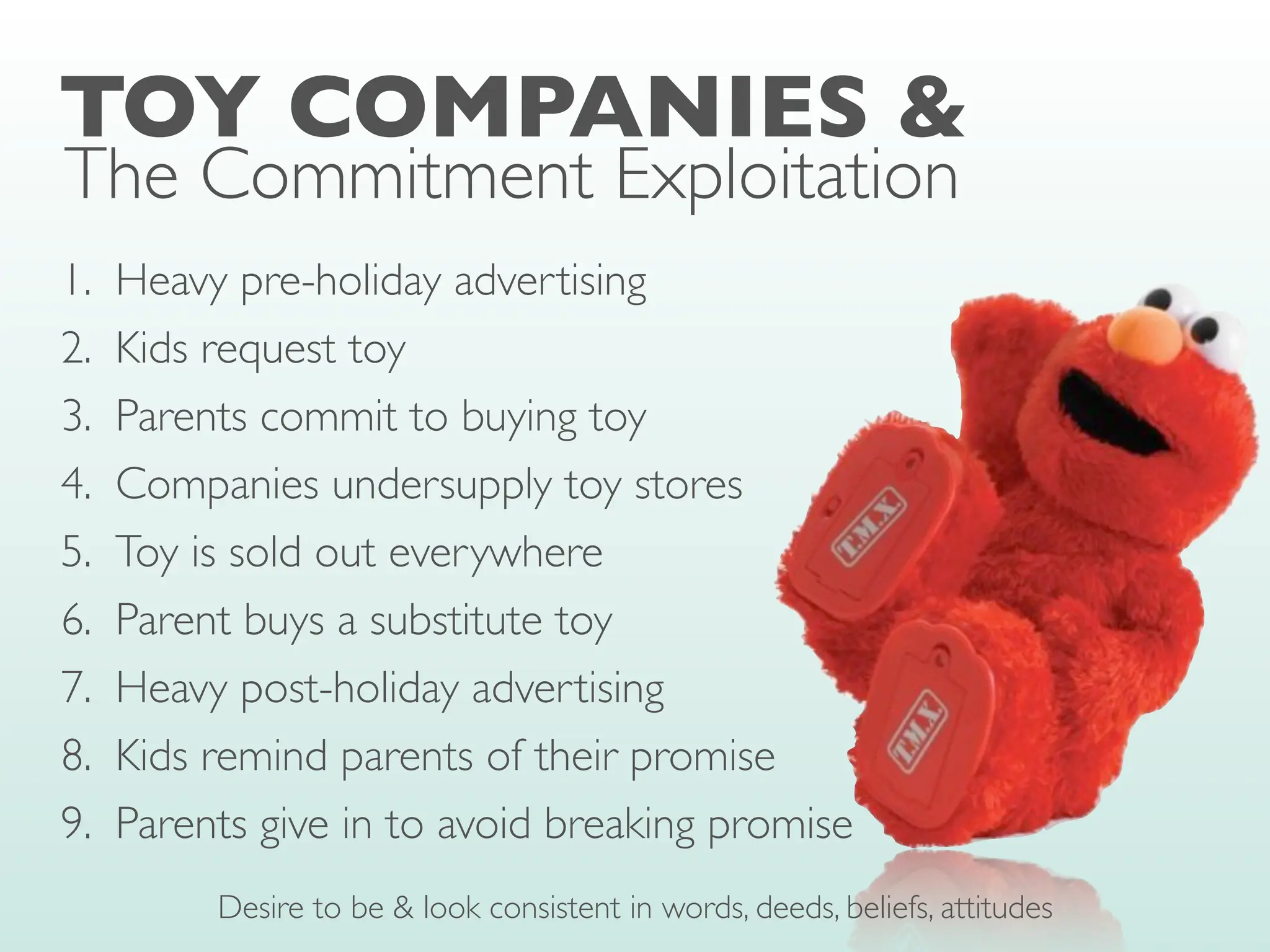 1. Heavy pre-holiday advertising
2. Kids request toy
3. Parents commit to buying toy
4. Companies undersupply toy stores
5. Toy is sold out everywhere
6. Parent buys a substitute toy
7. Heavy post-holiday advertising
8. Kids remind parents of their promise
9. Parents give in to avoid breaking promise
TOY COMPANIES &
The Commitment Exploitation
Desire to be & look consistent in words, deeds, beliefs, attitudes
 