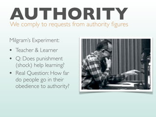 AUTHORITY
We comply to requests from authority
fi
gures
Milgram’s Experiment:
• Teacher & Learner
• Q: Does punishment
(shock) help learning?
• Real Question: How far
do people go in their
obedience to authority?
 