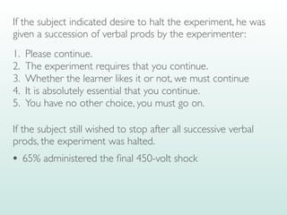 If the subject indicated desire to halt the experiment, he was
given a succession of verbal prods by the experimenter:
1. Please continue.
2. The experiment requires that you continue.
3. Whether the learner likes it or not, we must continue
4. It is absolutely essential that you continue.
5. You have no other choice, you must go on.
If the subject still wished to stop after all successive verbal
prods, the experiment was halted.
• 65% administered the
fi
nal 450-volt shock
 