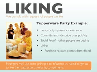LIKING
We comply with requests of people we like
Tupperware Party Example:
• Reciprocity - prizes for everyone
• Commitment - describe uses publicly
• Social Proof - other people are buying
• Liking:
• Purchase request comes from friend
Strangers may use same principle to in
fl
uence us. Need to get us
to like them: attraction, similarity, compliments.
 