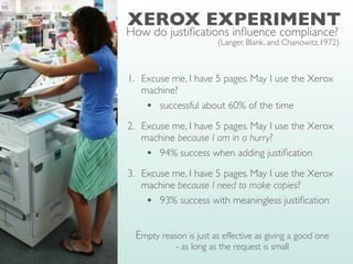 XEROX EXPERIMENT
(Langer, Blank, and Chanowitz,1972)
1. Excuse me, I have 5 pages. May I use the Xerox
machine?
• successful about 60% of the time
2. Excuse me, I have 5 pages. May I use the Xerox
machine because I am in a hurry?
• 94% success when adding justi
fi
cation
3. Excuse me, I have 5 pages. May I use the Xerox
machine because I need to make copies?
• 93% success with meaningless justi
fi
cation
Empty reason is just as effective as giving a good one
- as long as the request is small
How do justi
fi
cations in
fl
uence compliance?
 