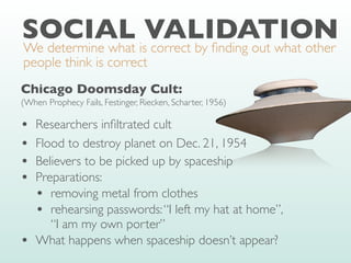 SOCIAL VALIDATION
We determine what is correct by
fi
nding out what other
people think is correct
Chicago Doomsday Cult:
(When Prophecy Fails, Festinger, Riecken, Scharter, 1956)
• Researchers in
fi
ltrated cult
• Flood to destroy planet on Dec. 21, 1954
• Believers to be picked up by spaceship
• Preparations:
• removing metal from clothes
• rehearsing passwords:“I left my hat at home”,
“I am my own porter”
• What happens when spaceship doesn’t appear?
 