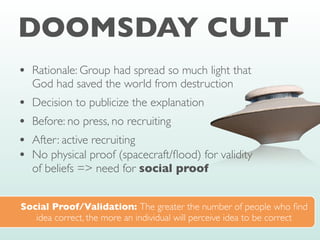 DOOMSDAY CULT
• Rationale: Group had spread so much light that
God had saved the world from destruction
• Decision to publicize the explanation
• Before: no press, no recruiting
• After: active recruiting
• No physical proof (spacecraft/
fl
ood) for validity
of beliefs => need for social proof
Social Proof/Validation: The greater the number of people who
fi
nd
idea correct, the more an individual will perceive idea to be correct
 