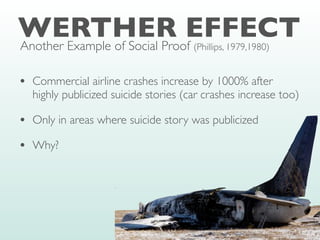 WERTHER EFFECT
• Commercial airline crashes increase by 1000% after
highly publicized suicide stories (car crashes increase too)
• Only in areas where suicide story was publicized
• Why?
Another Example of Social Proof (Phillips, 1979,1980)
 