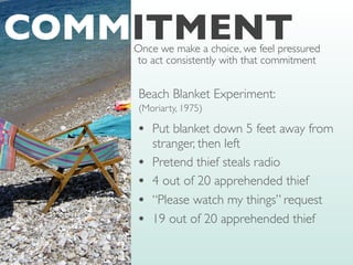 Beach Blanket Experiment:
(Moriarty, 1975)
• Put blanket down 5 feet away from
stranger, then left
• Pretend thief steals radio
• 4 out of 20 apprehended thief
• “Please watch my things” request
• 19 out of 20 apprehended thief
COMMITMENT
Once we make a choice, we feel pressured
to act consistently with that commitment
 