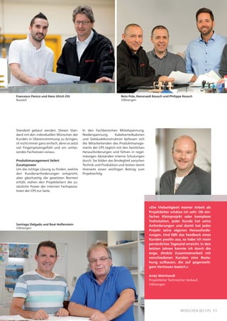11menschen bei CPS
«Die Vielseitigkeit meiner Arbeit als
Projektleiter schätze ich sehr. Ob ein-
faches Kleinprojekt oder komplexe
Trafostation, jeder Kunde hat seine
Anforderungen und damit hat jedes
Projekt seine eigenen Herausforde-
rungen. Und fällt das Feedback eines
Kunden positiv aus, so habe ich mein
persönliches Tagesziel erreicht. In den
letzten Jahren konnte ich durch die
enge, direkte Zusammenarbeit mit
verschiedenen Kunden eine Bezie-
hung aufbauen, die auf gegenseiti-
gem Vertrauen basiert.»
Andy Weinhandl
Projektleiter Technischer Verkauf,
Villmergen
Standard gebaut werden. Diesen Stan-
dard mit den individuellen Wünschen der
Kunden in Übereinstimmung zu bringen,
ist nicht immer ganz einfach, denn es setzt
viel Fingerspitzengefühl und ein umfas-
sendes Fachwissen voraus.
Produktmanagement liefert
Zusatzpower
Um die richtige Lösung zu finden, welche
den Kundenanforderungen entspricht,
aber gleichzeitig die gesetzten Normen
erfüllt, stehen den Projektleitern die zu-
sätzliche Power der internen Fachspezia-
listen der CPS zur Seite.
In den Fachbereichen Mittelspannung,
Niederspannung, Kabelverteilkabinen
und Gebäudekonstruktion befassen sich
die Mitarbeitenden des Produktmanage-
ments der CPS täglich mit den fachlichen
Herausforderungen und führen in regel-
mässigen Abständen interne Schulungen
durch. Sie bilden das Bindeglied zwischen
Technik und Produktion und leisten damit
ihrerseits einen wichtigen Beitrag zum
Projekterfolg.
Reto Pola, Hansruedi Keusch und Philippe Keusch
Villmergen
Francesco Panico und Hans Ulrich Ott
Busswil
Santiago Delgado und Beat Helfenstein
Villmergen
 