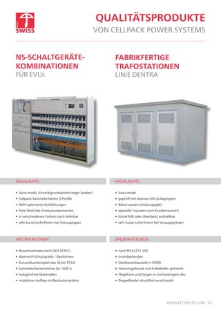 13produktevorstellung
qualitätsprodukte
von cellpack power systems
ns-schaltgeräte-
kombinationen
für evus
fabrikfertige
trafostationen
linie dentra
highlights
•	 Swiss made, Schrankgrundsystem Hager (weber)
•	 Cellpack-Sammelschienen Z-Profile
•	 NISV-optimierte Ausführungen
•	 freie Wahl der Einbaukomponenten
•	 in verschiedenen Farben rasch lieferbar
•	 sehr kurze Lieferfristen bei Vorzugstypen
Spezifikationen
•	 Bauartnachweis nach EN 61439-5
•	 diverse IP-Schutzgrade / Bauformen
•	 Kurzschlussfestigkeit der SS bis 70 kA
•	 Sammelschienenströme bis 1600 A
•	 halogenfreie Materialien
•	 modularer Aufbau im Baukastensystem
highlights
•	 Swiss made
•	 geprüft mit diversen MS-Anlagetypen
•	 Beton aussen schalungsglatt
•	 spezielle Fassaden nach Kundenwunsch
•	 hinterfüllt oder überdeckt aufstellbar
•	 sehr kurze Lieferfristen bei Vorzugsgrössen
spezifikationen
•	 nach EN 62271-202
•	 innenbedienbar
•	 Stahlbetonbauteile in REI90
•	 Stationsgebäude und Kabelkeller getrennt
•	 Flügeltüre und Zargen in hochwertigem Alu
•	 Doppelboden druckfest verschraubt
 