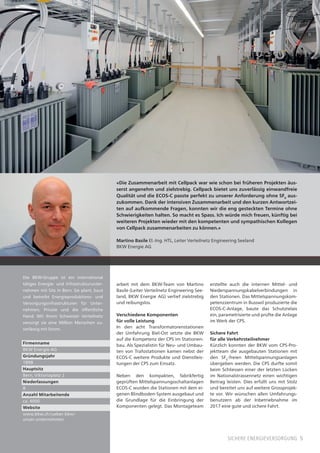 5sichere energieversorgung
«Die Zusammenarbeit mit Cellpack war wie schon bei früheren Projekten äus-
serst angenehm und zielstrebig. Cellpack bietet uns zuverlässig einwandfreie
Qualität und die ECOS-C passte perfekt zu unserer Anforderung ohne SF6
aus-
zukommen. Dank der intensiven Zusammenarbeit und den kurzen Antwortzei-
ten auf aufkommende Fragen, konnten wir die eng gesteckten Termine ohne
Schwierigkeiten halten. So macht es Spass. Ich würde mich freuen, künftig bei
weiteren Projekten wieder mit den kompetenten und sympathischen Kollegen
von Cellpack zusammenarbeiten zu können.»
Martino Basile El.-Ing. HTL, Leiter Verteilnetz Engineering Seeland
BKW Energie AG
arbeit mit dem BKW-Team von Martino
Basile (Leiter Verteilnetz Engineering See-
land, BKW Energie AG) verlief zielstrebig
und reibungslos.
Verschiedene Komponenten
für volle Leistung
In den acht Transformatorenstationen
der Umfahrung Biel-Ost setzte die BKW
auf die Kompetenz der CPS im Stationen-
bau. Als Spezialistin für Neu- und Umbau-
ten von Trafostationen kamen nebst der
ECOS-C weitere Produkte und Dienstleis-
tungen der CPS zum Einsatz.
Neben den kompakten, fabrikfertig
geprüften Mittelspannungsschaltanlagen
ECOS-C wurden die Stationen mit dem ei-
genen Blindboden-System ausgebaut und
die Grundlage für die Einbringung der
Komponenten gelegt. Das Montageteam
erstellte auch die internen Mittel- und
Niederspannungskabelverbindungen in
den Stationen. Das Mittelspannungskom-
petenzzentrum in Busswil produzierte die
ECOS-C-Anlage, baute das Schutzrelais
ein, parametrisierte und prüfte die Anlage
im Werk der CPS.
Sichere Fahrt
für alle Verkehrsteilnehmer
Kürzlich konnten der BKW vom CPS-Pro-
jektteam die ausgebauten Stationen mit
den SF6
-freien Mittelspannungsanlagen
übergeben werden. Die CPS durfte somit
beim Schliessen einer der letzten Lücken
im Nationalstrassennetz einen wichtigen
Beitrag leisten. Dies erfüllt uns mit Stolz
und bereitet uns auf weitere Grossprojek-
te vor. Wir wünschen allen Umfahrungs-
benutzern ab der Inbetriebnahme im
2017 eine gute und sichere Fahrt.
Die BKW-Gruppe ist ein international
tätiges Energie- und Infrastrukturunter-
nehmen mit Sitz in Bern. Sie plant, baut
und betreibt Energieproduktions- und
Versorgungsinfrastrukturen für Unter-
nehmen, Private und die öffentliche
Hand. Mit ihrem Schweizer Verteilnetz
versorgt sie eine Million Menschen zu-
verlässig mit Strom.
Firmenname
BKW Energie AG
Gründungsjahr
1898
Hauptsitz
Bern, Viktoriaplatz 2
Niederlassungen
8
Anzahl Mitarbeitende
ca. 4000
Website
www.bkw.ch/ueber-bkw/
unser-unternehmen
 