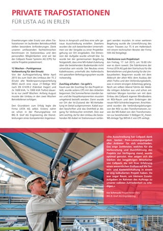 6 private trafostationen6
private trafostationen
für lista ag in erlen
Erweiterungen oder Ersatz von alten Tra-
fostationen im laufenden Betriebsumfeld
stellen besondere Anforderungen. Dank
unseren umfassenden fachtechnischen
Kenntnissen im Stationenbau und den
personellen Möglichkeiten sind wir bei
der Cellpack Power Systems AG (CPS) für
solche Projekte prädestiniert.
12 Wochen – Punktgenaue
Vorbereitung für den Einsatz
Von der Auftragserteilung Mitte April
2015 bis zum Start des Umbaus der TS 2
(Ersatz alte Niederspannungsverteilung
(NSV) durch eine neue 21-feldige NSV
nach EN 61439-2 (Fabrikat Hager) und
2x 1600 kVA, 1x 1000 kVA Trafos) dauer-
te es nur zwölf Wochen. Anfang August
musste der Umbau in den zwei Wochen
Betriebsferien erfolgen.
Den Grundstein zum Erfolg legte die
Firma LISTA AG selbst. Erstens nahm
sie schon in der Planungsphase mit
IBG B. Graf AG Engineering die Dienst-
leistungen eines kompetenten Ingenieur-
büros in Anspruch und liess eine sehr ge-
naue Ausschreibung erstellen. Zweitens
wurden die sich bewerbenden Unterneh-
men vor der Vergabe zu einer Projektbe-
gehung vor Ort eingeladen. Die Dimen-
sion der Aufgabe wurde schnell klar. So
wurde bei der gemeinsamen Begehung
festgestellt, dass eine MS-Kabel-Zuleitung
über die bestehenden Bodenkanäle nicht
umsetzbar sein würde. Der Neubau eines
Kabeltrassees unterhalb des Hallendachs
mit speziellem Befestigungssystem wurde
notwendig.
Zuschlag erhalten – los geht‘s
Kaum war der Zuschlag für das Projekt er-
teilt, wurde seitens CPS mit den Arbeiten
begonnen. Die Sommerferien standen be-
vor und die Hauptkomponenten mussten
umgehend bestellt werden. Dann wurde
vor Ort der Ist-Zustand der NS-Verkabe-
lung im Detail aufgenommen. Kabel wur-
den beschriftet und das Drehfeld je Ab-
gang für Verbraucher ermittelt. Dies war
sehr wichtig, da für den Umbau die beste-
henden NS-Kabel im Stationsraum verlän-
gert werden mussten. In einer weiteren
Begehung wurde die Linienführung des
neuen Trassees zur TS 4 am Hallendach
mit einem technischen Berater der Firma
Hilti AG festgelegt.
Fabriksirene zum Projektstart
Am Freitag, 17. Juli 2015, um 16.00 Uhr
war es dann soweit: Die Fabriksirene der
Firma LISTA AG gab den Startschuss für die
Betriebsferien und gleichzeitig für die Um-
bauarbeiten. Begonnen wurde mit dem
Abbruch der alten NSV, dem Ausbau der
alten Trafos und den Verbindungskabeln,
was in einem einzigen Arbeitstag gelang.
Noch am selben Abend führte der Maler
die nötigen Arbeiten aus und schon am
nächsten Morgen konnten wir mit dem
Einbau des Cellpack eigenen Blindbodens
im NSV-Raum und dem Einbringen der
neuen NSV-Schränke beginnen. Anschlies-
send wurden die Verbindungsleitungen
von der NSV zu den Transformatoren, so-
wie die MS-Kabel von den Transformato-
ren zur bestehenden 5-feldigen SF6
-freien
MS-Anlage Typ WEVA-C von CPS verlegt.
«Die Ausschreibung hat Cellpack dank
dem besten Preis-Leistungsangebot
aller Anbieter für sich entschieden.
Das enge Zeitfenster, welches für die
Vorbereitung und Durchführung des
Projekts zur Verfügung stand, wurde
optimal genutzt. Hier zeigen sich die
Stärken der langjährigen Mitarbeiter
von Cellpack, die mit ihrer Erfahrung
einen wesentlichen Einfluss auf die Ter-
min- und Kosteneinhaltung in einem
so eng kalkulierten Projekt haben. Da
war sogar Raum, um kleinere Zusatz-
aufgaben im Rahmen des Auftrags zu
unserer vollsten Zufriedenheit zu erle-
digen.»
Ivo Schmucki Projektleiter EVU
IBG B. Graf AG Engineering
 