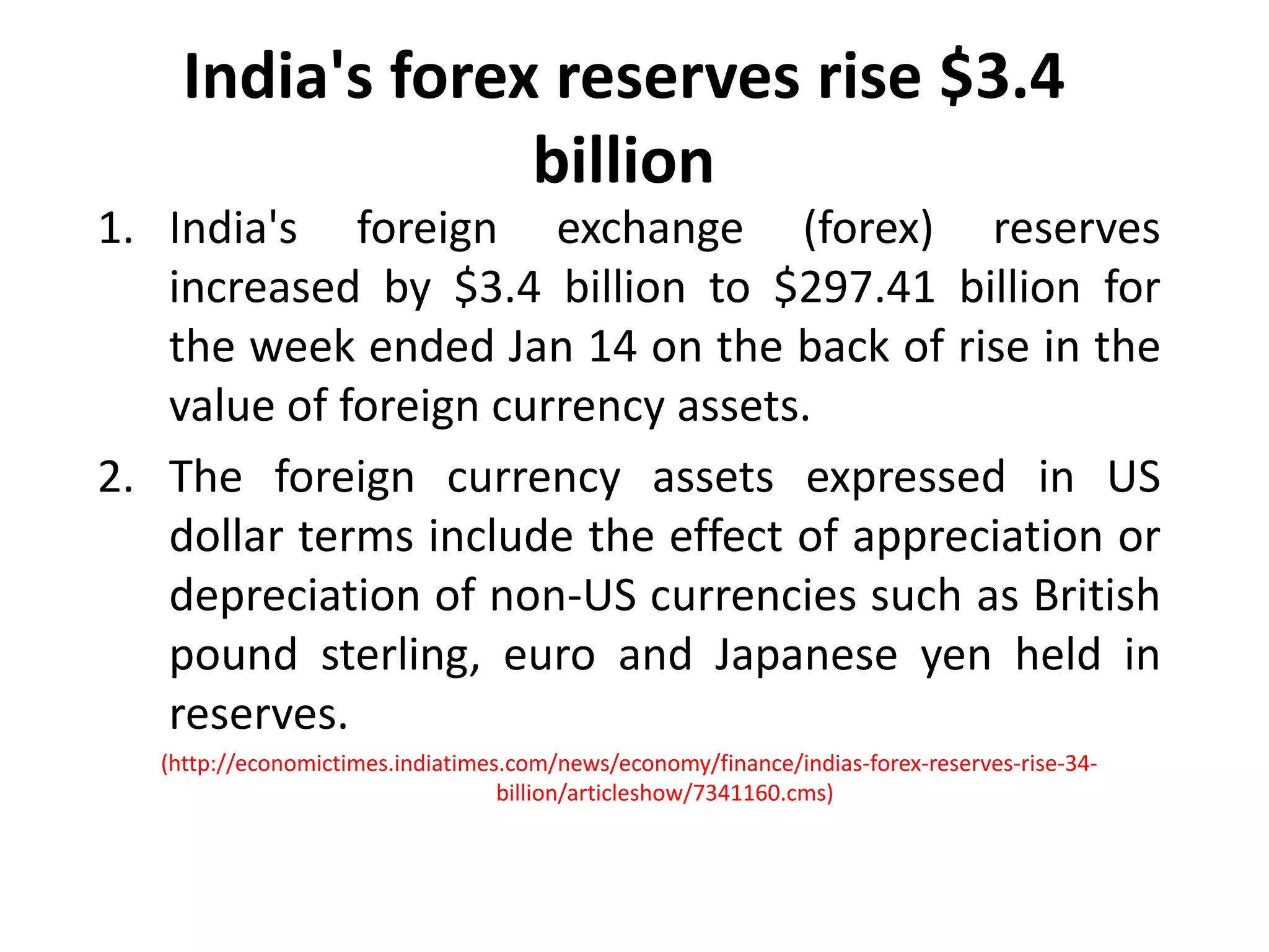 India's forex reserves rise $3.4 billionIndia's foreign exchange (forex) reserves increased by $3.4 billion to $297.41 billion for the week ended Jan 14 on the back of rise in the value of foreign currency assets. The foreign currency assets expressed in US dollar terms include the effect of appreciation or depreciation of non-US currencies such as British pound sterling, euro and Japanese yen held in reserves. (http://economictimes.indiatimes.com/news/economy/finance/indias-forex-reserves-rise-34-billion/articleshow/7341160.cms)