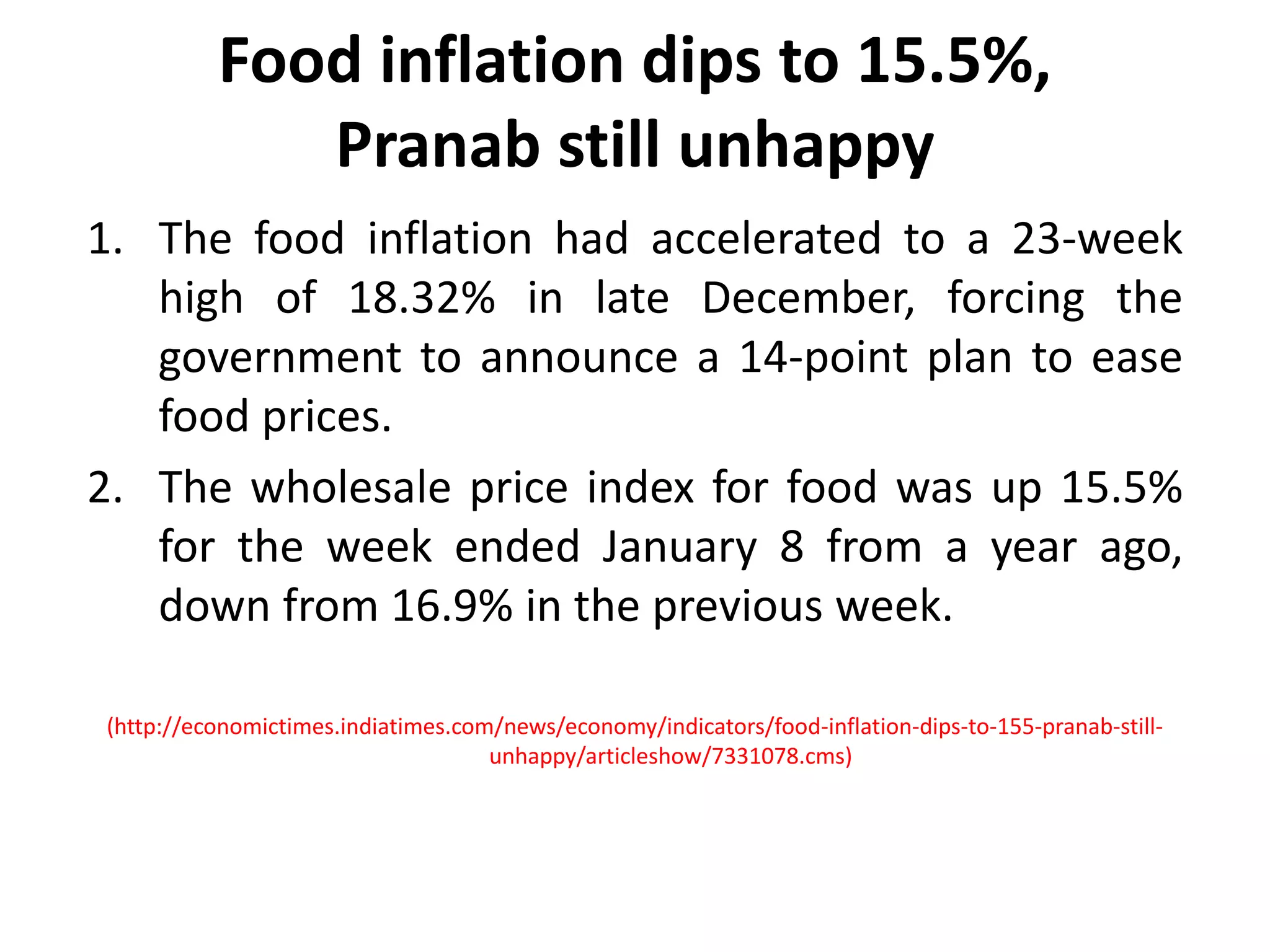 Food inflation dips to 15.5%, Pranab still unhappyThe food inflation had accelerated to a 23-week high of 18.32% in late December, forcing the government to announce a 14-point plan to ease food prices.The wholesale price index for food was up 15.5% for the week ended January 8 from a year ago, down from 16.9% in the previous week.(http://economictimes.indiatimes.com/news/economy/indicators/food-inflation-dips-to-155-pranab-still-unhappy/articleshow/7331078.cms)