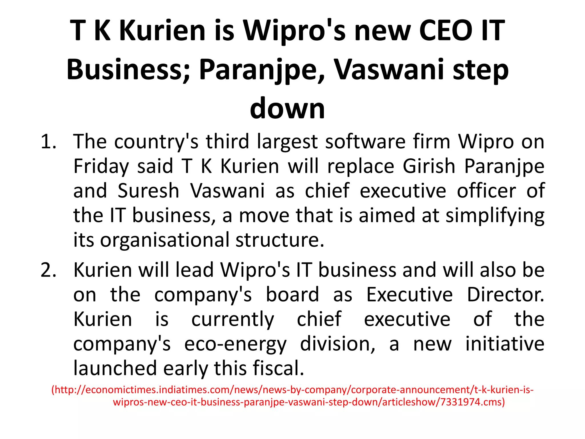 T K Kurien is Wipro's new CEO IT Business; Paranjpe, Vaswani step downThe country's third largest software firm Wipro on Friday said T K Kurien will replace GirishParanjpe and Suresh Vaswani as chief executive officer of the IT business, a move that is aimed at simplifying its organisational structure. Kurien will lead Wipro's IT business and will also be on the company's board as Executive Director. Kurien is currently chief executive of the company's eco-energy division, a new initiative launched early this fiscal.(http://economictimes.indiatimes.com/news/news-by-company/corporate-announcement/t-k-kurien-is-wipros-new-ceo-it-business-paranjpe-vaswani-step-down/articleshow/7331974.cms)