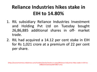 Reliance Industries hikes stake in EIH to 14.80%RIL subsidiary Reliance Industries Investment and Holding Pvt Ltd on Tuesday bought 26,86,885 additional shares in off- market trade.RIL had acquired a 14.12 per cent stake in EIH for Rs 1,021 crore at a premium of 22 per cent per share.(http://economictimes.indiatimes.com/markets/stocks/stocks-in-news/Reliance-Industries-hikes-stake-in-EIH-to-1480/articleshow/6475867.cms)