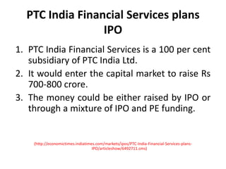 PTC India Financial Services plans IPOPTC India Financial Services is a 100 per cent subsidiary of PTC India Ltd.It would enter the capital market to raise Rs 700-800 crore.The money could be either raised by IPO or through a mixture of IPO and PE funding.(http://economictimes.indiatimes.com/markets/ipos/PTC-India-Financial-Services-plans-IPO/articleshow/6492711.cms)