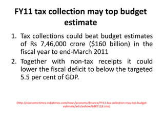 FY11 tax collection may top budget estimateTax collections could beat budget estimates of Rs 7,46,000 crore ($160 billion) in the fiscal year to end-March 2011Together with non-tax receipts it could lower the fiscal deficit to below the targeted 5.5 per cent of GDP.(http://economictimes.indiatimes.com/news/economy/finance/FY11-tax-collection-may-top-budget-estimate/articleshow/6487118.cms)