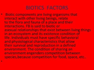 BIOTICS FACTORS
• Biotic components are living organisms that
interact with other living beings, relate
to the flora and fauna of a place and their
interactions. FB is said to biotic or
asexual relationships that exist between living things
in an ecosystem and its existence condition of
life. Individuals must have specific behavioral
and physiological characteristics that allow
their survival and reproduction in a defined
environment. The condition of sharing an
environment engenders competition between
species,because competition for food, space, etc..
•