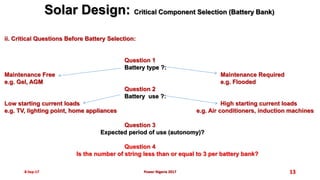 8-Sep-17 13
ii. Critical Questions Before Battery Selection:
Question 1
Battery type ?:
Maintenance Free Maintenance Required
e.g. Gel, AGM e.g. Flooded
Question 2
Battery use ?:
Low starting current loads High starting current loads
e.g. TV, lighting point, home appliances e.g. Air conditioners, induction machines
Question 3
Expected period of use (autonomy)?
Question 4
Is the number of string less than or equal to 3 per battery bank?
Solar Design: Critical Component Selection (Battery Bank)
Power Nigeria 2017
 