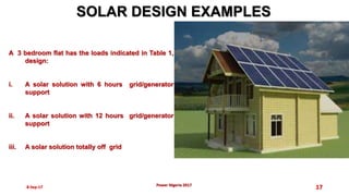 8-Sep-17 17
SOLAR DESIGN EXAMPLES
A 3 bedroom flat has the loads indicated in Table 1,
design:
i. A solar solution with 6 hours grid/generator
support
ii. A solar solution with 12 hours grid/generator
support
iii. A solar solution totally off grid
Power Nigeria 2017
 