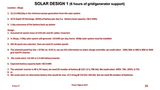 8-Sep-17 19
SOLAR DESIGN 1 (6 hours of grid/generator support)
Power Nigeria 2017
Location : Abuja
1. 15.15 kWh/day is the minimum power generation from the solar system
2. 50 % Depth Of Discharge (DOD) of battery per day (i.e. Battery bank capacity =30.3 kWh)
3. 1 day autonomy of the battery back up system
Design:
1. Assumed all system loses of 15% (AC and DC cables +inverter)
2. In Abuja, 1 kWp solar system will generate 3.8 kWh per day, hence 4kWp solar system must be installed.
3. 265 W panel was selected , then we need 15 number panels
4. The selected panel has Voc = 37.8V, Isc =9.01 A, we use this information to select charge controller, we could select 150V, 60A or 600 V, 80A or 5kW
grid tied PV inverter
5. We could select 4.6 kW or 5.5 kW battery inverter
6. Expected battery capacity bank =30.3 kWh
7. The selected inverter is 48 V, DC input, we need 24 number of battery @ C10 ( 2 V, 700 Ah). We could select OPZV 750 , OPZV, 2-770.
8. or
9. We could select an alternative battery that would be max. of 2 string.@ C10 (2V, 350 Ah). But we need 48 numbers of batteries.
 
