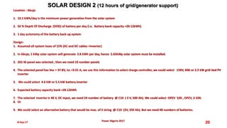 8-Sep-17 20
SOLAR DESIGN 2 (12 hours of grid/generator support)
Power Nigeria 2017
Location : Abuja
1. 10.1 kWh/day is the minimum power generation from the solar system
2. 50 % Depth Of Discharge (DOD) of battery per day (i.e. Battery bank capacity =20.12kWh)
3. 1 day autonomy of the battery back up system
Design:
1. Assumed all system loses of 15% (AC and DC cables +inverter)
2. In Abuja, 1 kWp solar system will generate 3.8 kWh per day, hence 2.65kWp solar system must be installed.
3. 265 W panel was selected , then we need 10 number panels
4. The selected panel has Voc = 37.8V, Isc =9.01 A, we use this information to select charge controller, we could select 150V, 60A or 2.5 kW grid tied PV
inverter
5. We could select 4.6 kW or 5.5 kW battery inverter
6. Expected battery capacity bank =20.12kWh
7. The selected inverter is 48 V, DC input, we need 24 number of battery @ C10 ( 2 V, 500 Ah). We could select OPZV 520 , OPZV, 2-500.
8. Or
9. We could select an alternative battery that would be max. of 2 string @ C10 (2V, 250 Ah). But we need 48 numbers of batteries.
 