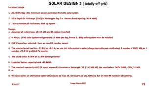 8-Sep-17 21
SOLAR DESIGN 3 ( totally off grid)
Power Nigeria 2017
Location : Abuja
1. 20.2 kWh/day is the minimum power generation from the solar system
2. 50 % Depth Of Discharge (DOD) of battery per day (i.e. Battery bank capacity = 40.4 kWh)
3. 1 day autonomy of the battery back up system
Design:
1. Assumed all system loses of 15% (AC and DC cables +inverter)
2. In Abuja, 1 kWp solar system will generate 3.8 kWh per day, hence 5.3 kWp solar system must be installed.
3. 265 W panel was selected , then we need 20 number panels
4. The selected panel has Voc = 37.8V, Isc =9.01 A, we use this information to select charge controller, we could select 2 number of 150V, 60A or 1
number of 5.3 kW grid tied PV inverter
5. We could select 4.6 kW or 5.5 kW battery inverter
6. Expected battery capacity bank =40.4kWh
7. The selected inverter is 48 V, DC input, we need 24 number of battery @ C10 ( 2 V, 900 Ah). We could select OPZV 1000 , OPZV, 2-1000.
8. or
9. We could select an alternative battery that would be max. of 2 string @ C10 (2V, 500 Ah). But we need 48 numbers of batteries.
 