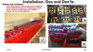  Battery bank Installation
• Never place tools or metal components on Batteries
• Ensure that batteries are not mistakenly grounded
• Never smoke or handle flames near batteries
• Always use the correct cable size
8-Sep-17 Power Nigeria 2017 27
 