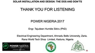 SOLAR INSTALLATION AND DESIGN: THE DOS AND DON’TS
THANK YOU FOR LISTENING
POWER NIGERIA 2017
Engr. Tajudeen Humble Sikiru (PhD)
Electrical Engineering Department, Ahmadu Bello University, Zaria.
Rana World Tech Shop Limited, Kaduna, Nigeria
32
 