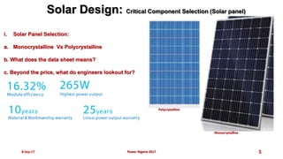 8-Sep-17 5
Solar Design: Critical Component Selection (Solar panel)
i. Solar Panel Selection:
a. Monocrystalline Vs Polycrystalline
b. What does the data sheet means?
c. Beyond the price, what do engineers lookout for?
Power Nigeria 2017
Polycrystalline
Monocrystalline
 