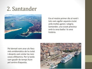 2. Santander
Era el nostre primer dia al nord i
tots vam agafar aquesta ciutat
amb moltes ganes i alegria.
Santander, una ciutat preciosa
amb la seva badia i la seva
història.
Pel dematí vam anar als llocs
més emblemàtics de la ciutat
i després vam visitar las neo-
coves d’Altamira. Per la tarda
vam gaudir de temps lliure
pel centre d’aquesta.
 