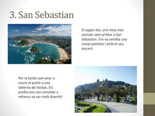 3. San Sebastian
El segon dia, una mica més
cansats vam arribar a San
Sebastian. Em va sembla una
ciutat petiteta i amb el seu
encant.
Per la tarda vam anar a
veure el partit a una
taberna de Sestao. Els
profes ens van convidar a
refrescs va ser molt divertit!
 