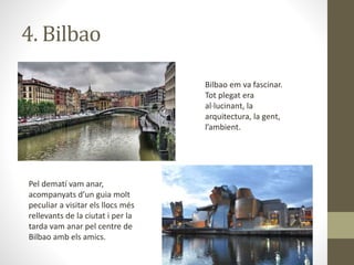 4. Bilbao
Bilbao em va fascinar.
Tot plegat era
al·lucinant, la
arquitectura, la gent,
l’ambient.
Pel dematí vam anar,
acompanyats d’un guia molt
peculiar a visitar els llocs més
rellevants de la ciutat i per la
tarda vam anar pel centre de
Bilbao amb els amics.
 